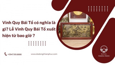 Vinh Quy Bái Tổ là gì? Lễ Vinh Quy Bái Tổ xuất hiện từ bao giờ?